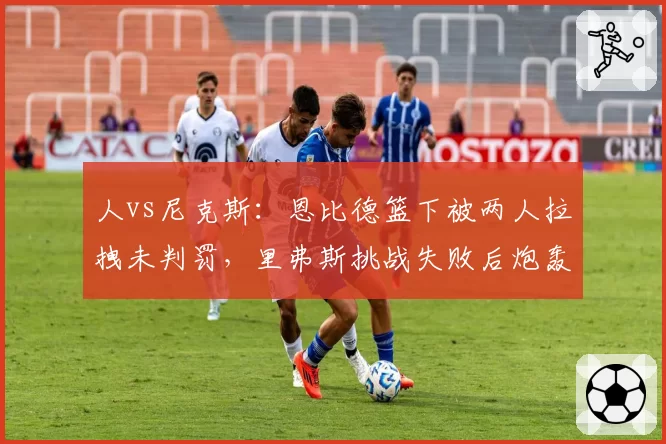 人vs尼克斯：恩比德篮下被两人拉拽未判罚，里弗斯挑战失败后炮轰裁判
