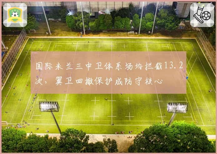 国际米兰三中卫体系场均拦截13.2次，翼卫回撤保护成防守核心