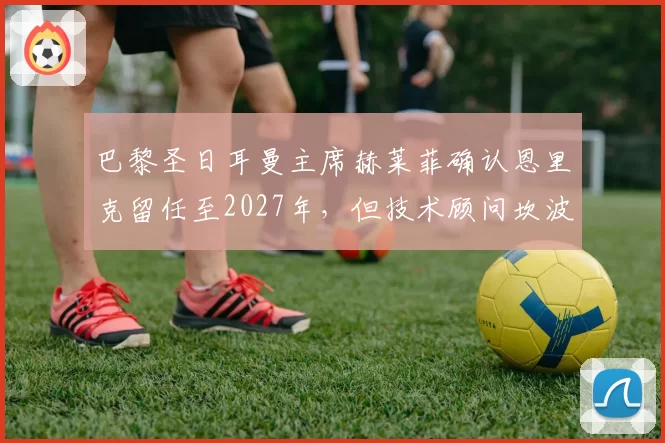 巴黎圣日耳曼主席赫莱菲确认恩里克留任至2027年,但技术顾问坎波斯将不再参与转会决策