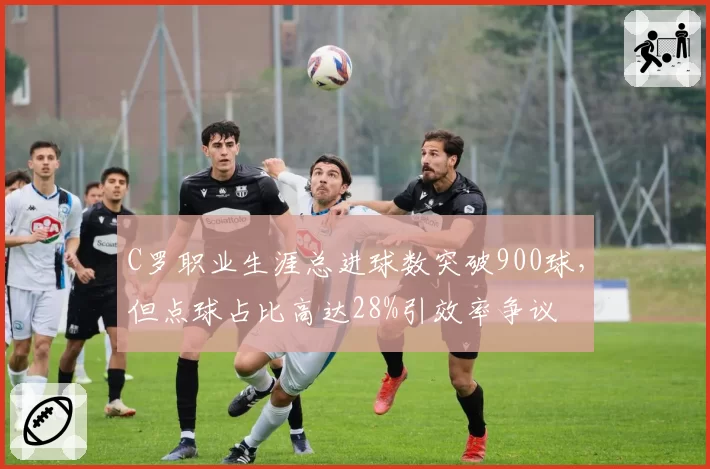 C罗职业生涯总进球数突破900球，但点球占比高达28%引效率争议
