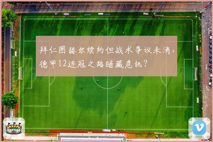 拜仁图赫尔续约但战术争议未消，德甲12连冠之路暗藏危机？