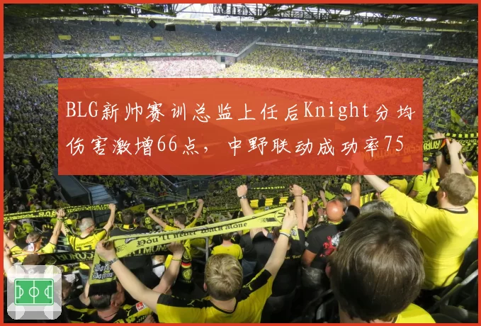 BLG新帅赛训总监上任后Knight分均伤害激增66点,中野联动成功率75%刷新队史纪录