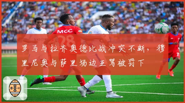 罗马与拉齐奥德比战冲突不断，穆里尼奥与萨里场边互骂被罚下
