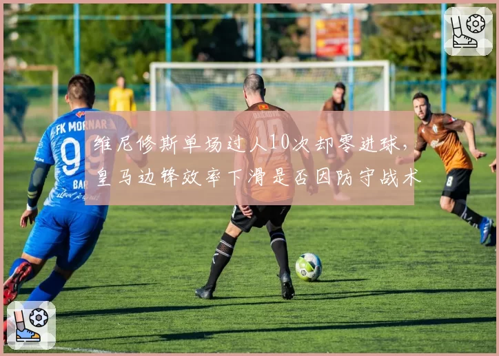 维尼修斯单场过人10次却零进球，皇马边锋效率下滑是否因防守战术针对