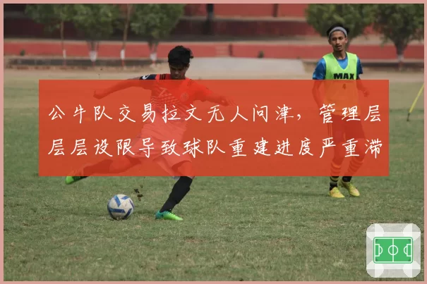 公牛队交易拉文无人问津，管理层层层设限导致球队重建进度严重滞后