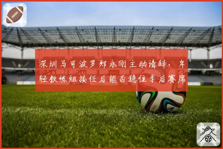 深圳马可波罗郑永刚主动请辞，年轻教练组接任后能否稳住季后赛席位？