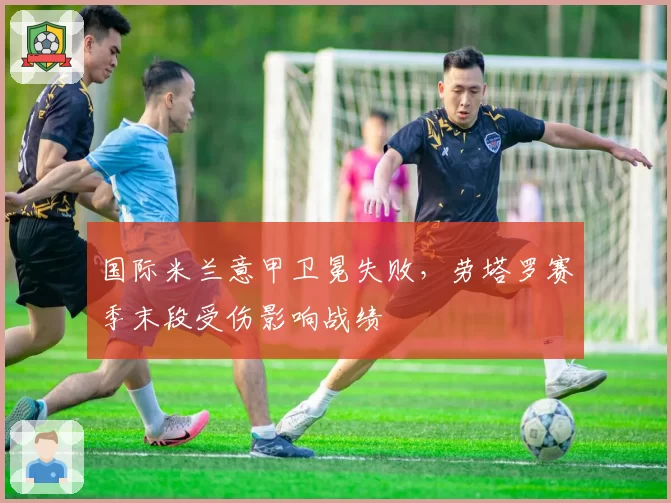 国际米兰意甲卫冕失败，劳塔罗赛季末段受伤影响战绩