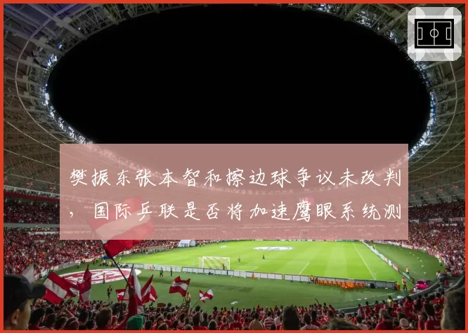 樊振东张本智和擦边球争议未改判，国际乒联是否将加速鹰眼系统测试？