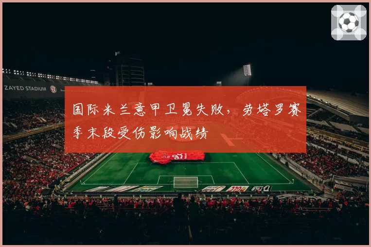国际米兰意甲卫冕失败,劳塔罗赛季末段受伤影响战绩