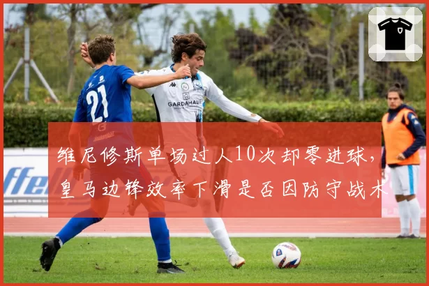 维尼修斯单场过人10次却零进球，皇马边锋效率下滑是否因防守战术针对