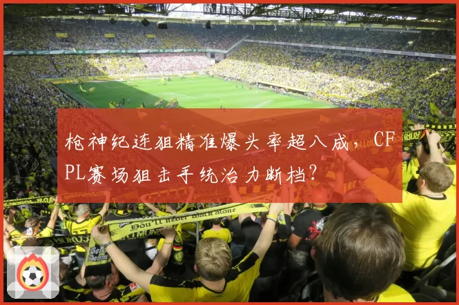 枪神纪连狙精准爆头率超八成,CFPL赛场狙击手统治力断档?