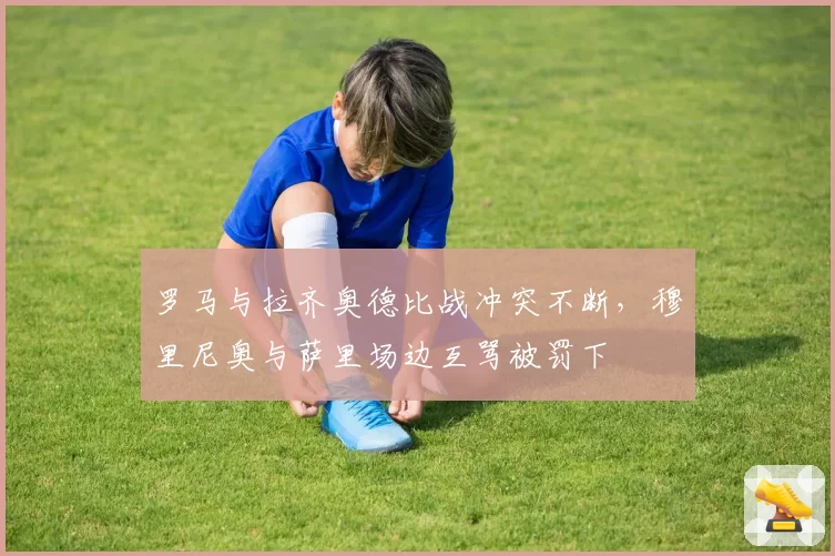 罗马与拉齐奥德比战冲突不断，穆里尼奥与萨里场边互骂被罚下