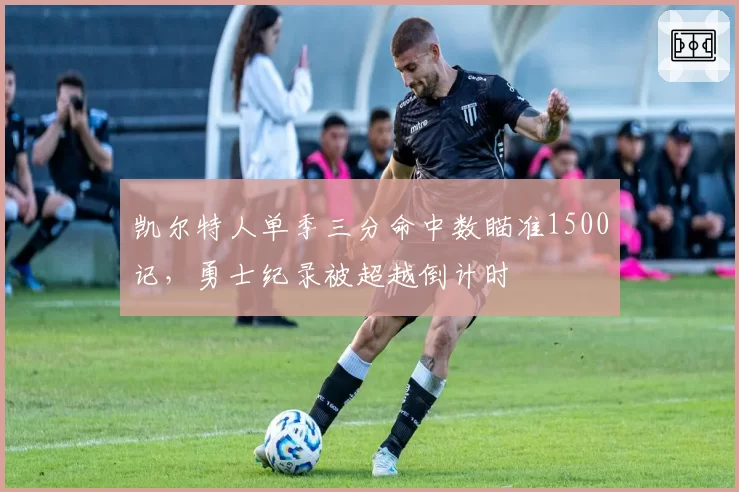 凯尔特人单季三分命中数瞄准1500记，勇士纪录被超越倒计时