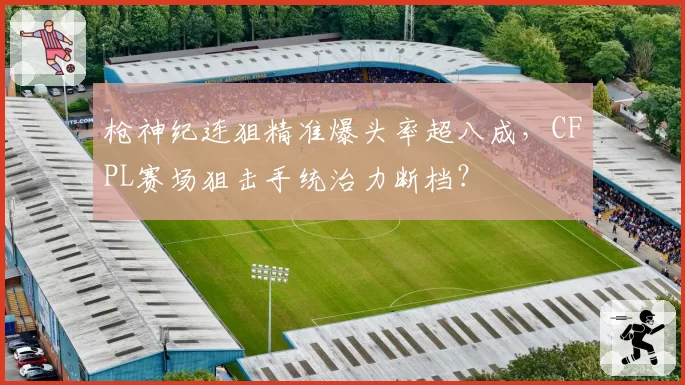 枪神纪连狙精准爆头率超八成,CFPL赛场狙击手统治力断档?