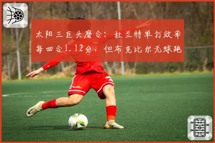 太阳三巨头磨合：杜兰特单打效率每回合1.12分，但布克比尔无球跑动得分仅列联盟第15
