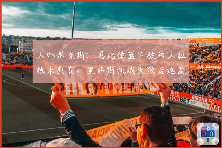 人vs尼克斯：恩比德篮下被两人拉拽未判罚，里弗斯挑战失败后炮轰裁判