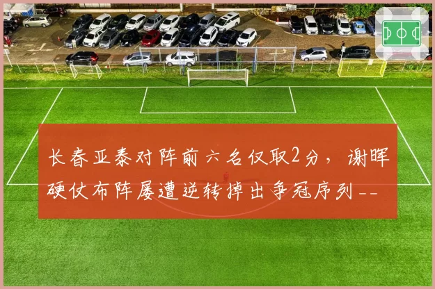 长春亚泰对阵前六名仅取2分,谢晖硬仗布阵屡遭逆转掉出争冠序列__br_