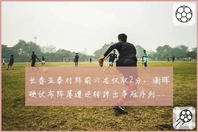 长春亚泰对阵前六名仅取2分，谢晖硬仗布阵屡遭逆转掉出争冠序列__br_