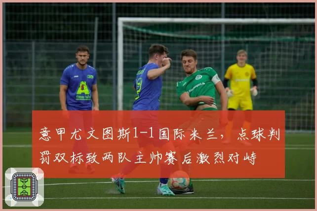 意甲尤文图斯1-1国际米兰，点球判罚双标致两队主帅赛后激烈对峙