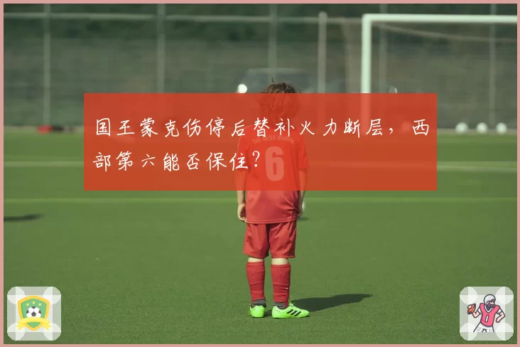 国王蒙克伤停后替补火力断层，西部第六能否保住？