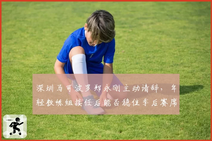 深圳马可波罗郑永刚主动请辞，年轻教练组接任后能否稳住季后赛席位？