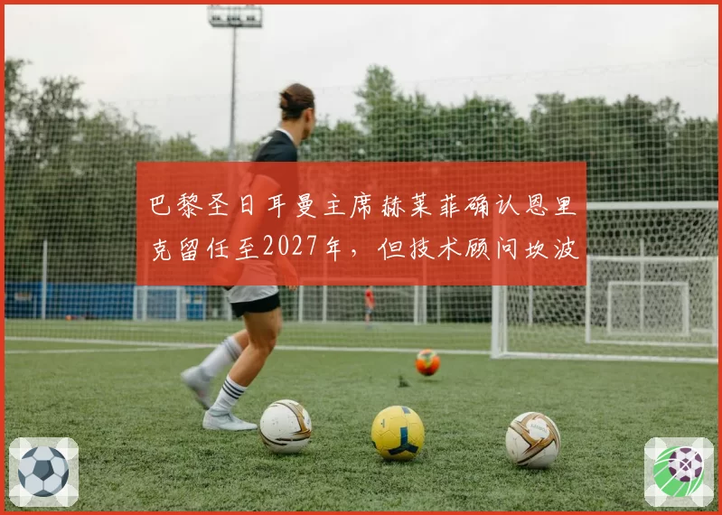 巴黎圣日耳曼主席赫莱菲确认恩里克留任至2027年,但技术顾问坎波斯将不再参与转会决策