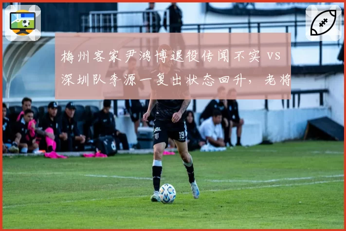梅州客家尹鸿博退役传闻不实 vs 深圳队李源一复出状态回升，老将伤病恢复与谣言应对