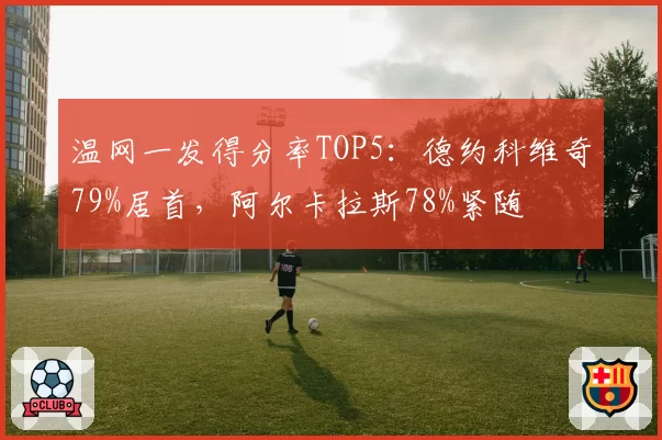 温网一发得分率TOP5：德约科维奇79%居首，阿尔卡拉斯78%紧随