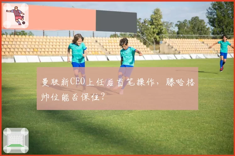 曼联新CEO上任后首笔操作，滕哈格帅位能否保住？