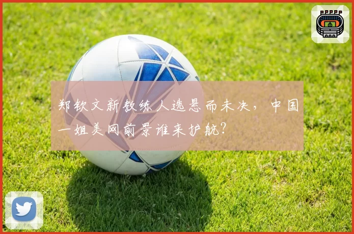 郑钦文新教练人选悬而未决，中国一姐美网前景谁来护航？
