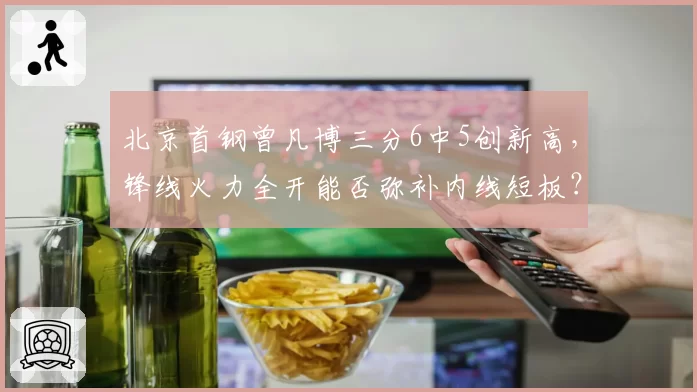 北京首钢曾凡博三分6中5创新高，锋线火力全开能否弥补内线短板？