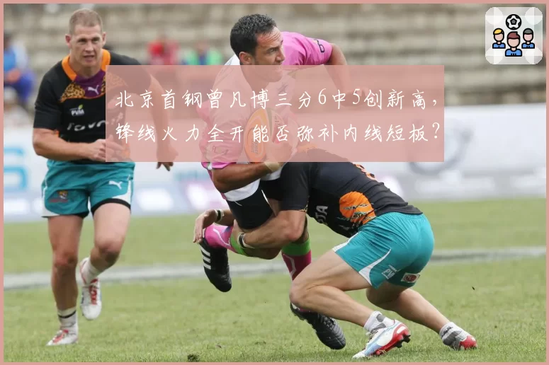北京首钢曾凡博三分6中5创新高，锋线火力全开能否弥补内线短板？