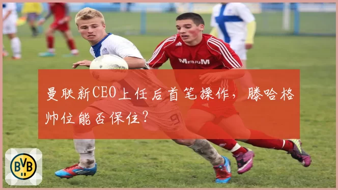 曼联新CEO上任后首笔操作，滕哈格帅位能否保住？