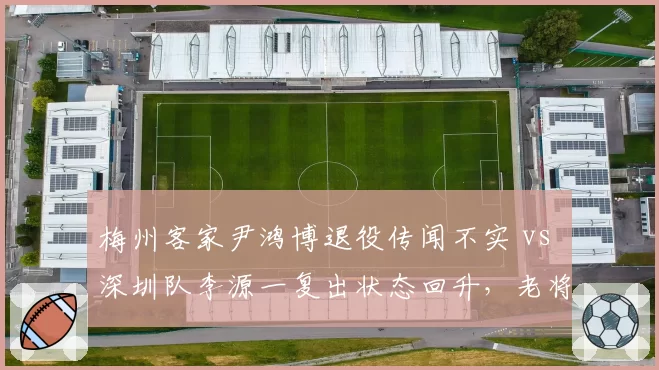 梅州客家尹鸿博退役传闻不实 vs 深圳队李源一复出状态回升，老将伤病恢复与谣言应对