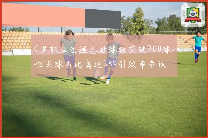 C罗职业生涯总进球数突破900球，但点球占比高达28%引效率争议